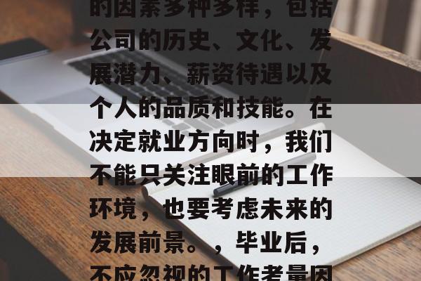 毕业后选择工作应考虑的因素多种多样,包括公司的历史、文化、发展潜力、薪资待遇以及个人的品质和技能。在决定就业方向时,我们不能只关注眼前的工作环境,也要考虑未来的发展前景。,毕业后,不应忽视的工作考量因素 毕业后选择工作应考虑的因素多种多样,包括公司的历史、文化、发展潜力、薪资待遇以及个人的品质和技能。在决定就业方向时,我们不能只关注眼前的工作环境,也要考虑未来的发展前景。,毕业后,不应忽视的工作考量因素