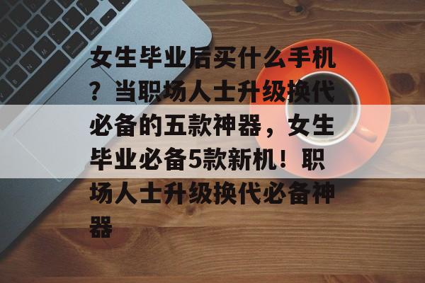 女生毕业后买什么手机？当职场人士升级换代必备的五款神器，女生毕业必备5款新机！职场人士升级换代必备神器