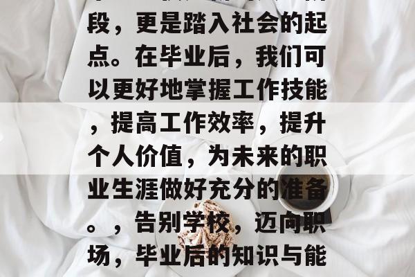 毕业不仅是新的人生阶段,更是踏入社会的起点。在毕业后,我们可以更好地掌握工作技能,提高工作效率,提升个人价值,为未来的职业生涯做好充分的准备。,告别学校,迈向职场,毕业后的知识与能力提升 毕业不仅是新的人生阶段,更是踏入社会的起点。在毕业后,我们可以更好地掌握工作技能,提高工作效率,提升个人价值,为未来的职业生涯做好充分的准备。,告别学校,迈向职场,毕业后的知识与能力提升