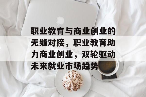 职业教育与商业创业的无缝对接,职业教育助力商业创业,双轮驱动未来就业市场趋势 职业教育与商业创业的无缝对接,职业教育助力商业创业,双轮驱动未来就业市场趋势