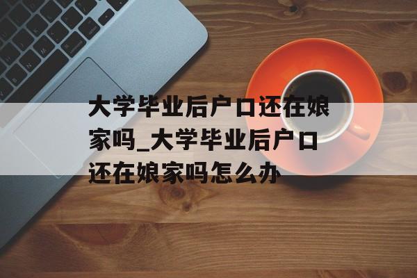 大学毕业后户口还在娘家吗_大学毕业后户口还在娘家吗怎么办