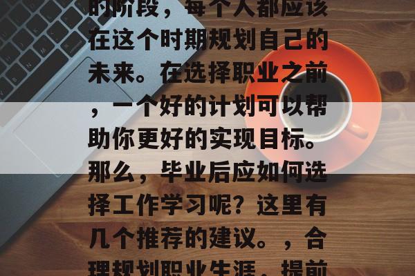 毕业是人生中一个重要的阶段，每个人都应该在这个时期规划自己的未来。在选择职业之前，一个好的计划可以帮助你更好的实现目标。那么，毕业后应如何选择工作学习呢？这里有几个推荐的建议。，合理规划职业生涯，提前思考后决定！
