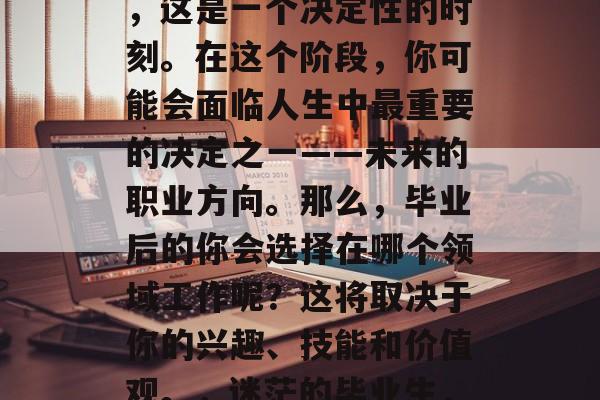 毕业,对于许多人来说,这是一个决定性的时刻。在这个阶段,你可能会面临人生中最重要的决定之一——未来的职业方向。那么,毕业后的你会选择在哪个领域工作呢?这将取决于你的兴趣、技能和价值观。,迷茫的毕业生,你的职业规划指南 毕业,对于许多人来说,这是一个决定性的时刻。在这个阶段,你可能会面临人生中最重要的决定之一——未来的职业方向。那么,毕业后的你会选择在哪个领域工作呢?这将取决于你的兴趣、技能和价值观。,迷茫的毕业生,你的职业规划指南