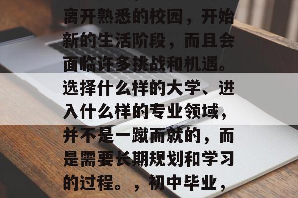 初中毕业，这是人生的重大转变，不仅意味着离开熟悉的校园，开始新的生活阶段，而且会面临许多挑战和机遇。选择什么样的大学、进入什么样的专业领域，并不是一蹴而就的，而是需要长期规划和学习的过程。，初中毕业，转战新生活，五大挑战等你来解！