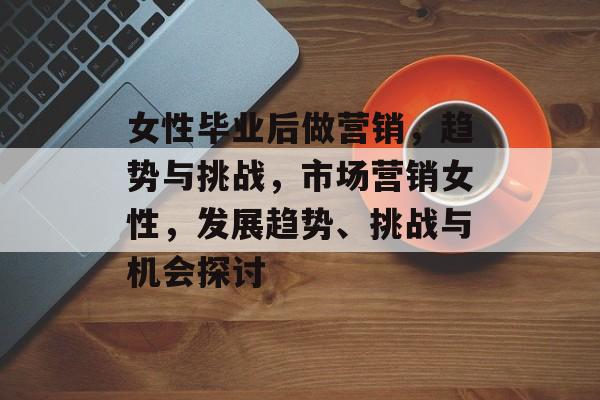 女性毕业后做营销，趋势与挑战，市场营销女性，发展趋势、挑战与机会探讨