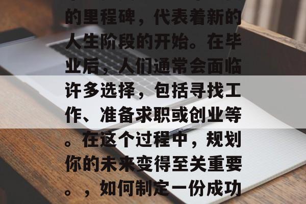 毕业是人生中一个重要的里程碑,代表着新的人生阶段的开始。在毕业后,人们通常会面临许多选择,包括寻找工作、准备求职或创业等。在这个过程中,规划你的未来变得至关重要。,如何制定一份成功的大学毕业计划? 毕业是人生中一个重要的里程碑,代表着新的人生阶段的开始。在毕业后,人们通常会面临许多选择,包括寻找工作、准备求职或创业等。在这个过程中,规划你的未来变得至关重要。,如何制定一份成功的大学毕业计划?