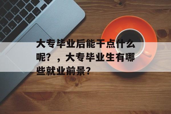 大专毕业后能干点什么呢？，大专毕业生有哪些就业前景？