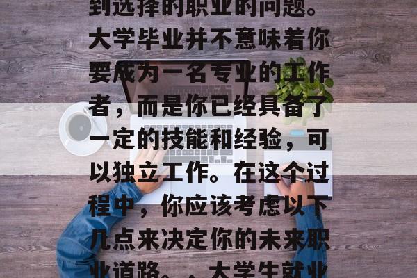 毕业了?每个人都会遇到选择的职业的问题。大学毕业并不意味着你要成为一名专业的工作者,而是你已经具备了一定的技能和经验,可以独立工作。在这个过程中,你应该考虑以下几点来决定你的未来职业道路。,大学生就业,提前规划职业生涯 毕业了?每个人都会遇到选择的职业的问题。大学毕业并不意味着你要成为一名专业的工作者,而是你已经具备了一定的技能和经验,可以独立工作。在这个过程中,你应该考虑以下几点来决定你的未来职业道路。,大学生就业,提前规划职业生涯