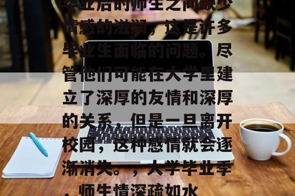 毕业后的师生之间缺少情感的滋润,这是许多毕业生面临的问题。尽管他们可能在大学里建立了深厚的友情和深厚的关系,但是一旦离开校园,这种感情就会逐渐消失。,大学毕业季,师生情深疏如水 毕业后的师生之间缺少情感的滋润,这是许多毕业生面临的问题。尽管他们可能在大学里建立了深厚的友情和深厚的关系,但是一旦离开校园,这种感情就会逐渐消失。,大学毕业季,师生情深疏如水