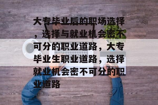 大专毕业后的职场选择,选择与就业机会密不可分的职业道路,大专毕业生职业道路,选择就业机会密不可分的职业道路 大专毕业后的职场选择,选择与就业机会密不可分的职业道路,大专毕业生职业道路,选择就业机会密不可分的职业道路