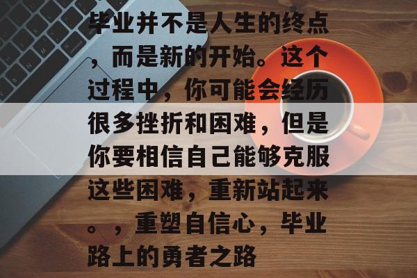 毕业并不是人生的终点,而是新的开始。这个过程中,你可能会经历很多挫折和困难,但是你要相信自己能够克服这些困难,重新站起来。,重塑自信心,毕业路上的勇者之路 毕业并不是人生的终点,而是新的开始。这个过程中,你可能会经历很多挫折和困难,但是你要相信自己能够克服这些困难,重新站起来。,重塑自信心,毕业路上的勇者之路