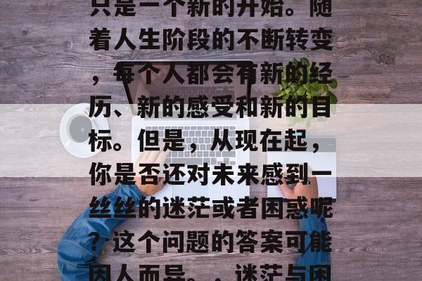 毕业并不代表结束，它只是一个新的开始。随着人生阶段的不断转变，每个人都会有新的经历、新的感受和新的目标。但是，从现在起，你是否还对未来感到一丝丝的迷茫或者困惑呢？这个问题的答案可能因人而异。，迷茫与困惑，面对毕业的新起点