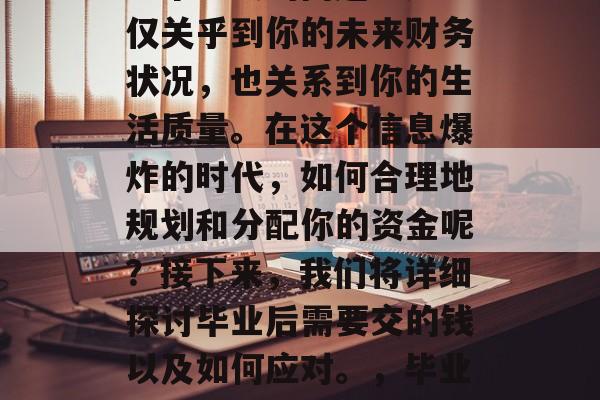 毕业后的资金管理与储蓄对于许多人来说都是一个重大的问题。这不仅关乎到你的未来财务状况，也关系到你的生活质量。在这个信息爆炸的时代，如何合理地规划和分配你的资金呢？接下来，我们将详细探讨毕业后需要交的钱以及如何应对。，毕业后的钱需准备？科学规划学会分清理财，生活质量得到提升！