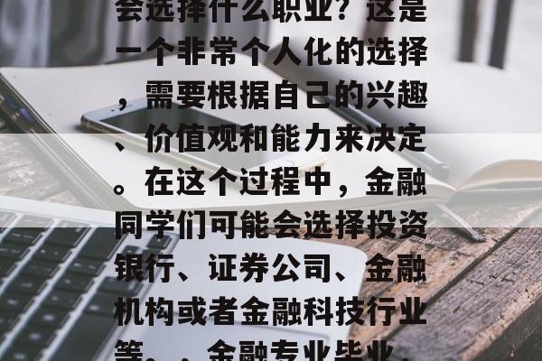 金融专业的学生毕业后会选择什么职业？这是一个非常个人化的选择，需要根据自己的兴趣、价值观和能力来决定。在这个过程中，金融同学们可能会选择投资银行、证券公司、金融机构或者金融科技行业等。，金融专业毕业，哪个职业前景好？