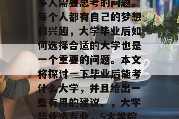 毕业后的职业选择是很多人需要思考的问题。每个人都有自己的梦想和兴趣,大学毕业后如何选择合适的大学也是一个重要的问题。本文将探讨一下毕业后能考什么大学,并且给出一些有用的建议。,大学毕业选专业,5大学院可重点考虑! 毕业后的职业选择是很多人需要思考的问题。每个人都有自己的梦想和兴趣,大学毕业后如何选择合适的大学也是一个重要的问题。本文将探讨一下毕业后能考什么大学,并且给出一些有用的建议。,大学毕业选专业,5大学院可重点考虑!