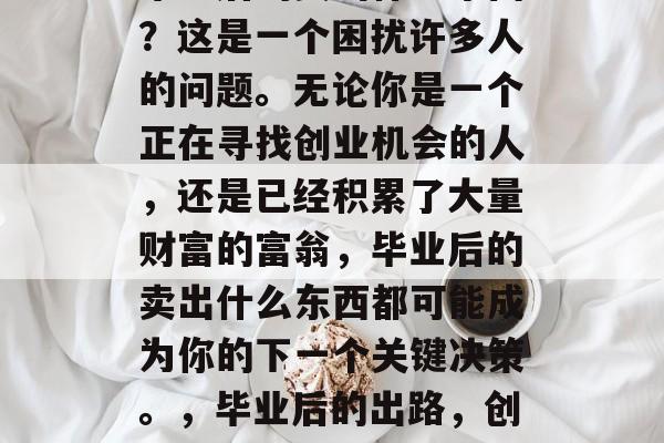 毕业后的卖出什么东西?这是一个困扰许多人的问题。无论你是一个正在寻找创业机会的人,还是已经积累了大量财富的富翁,毕业后的卖出什么东西都可能成为你的下一个关键决策。,毕业后的出路,创业或卖出什么? 毕业后的卖出什么东西?这是一个困扰许多人的问题。无论你是一个正在寻找创业机会的人,还是已经积累了大量财富的富翁,毕业后的卖出什么东西都可能成为你的下一个关键决策。,毕业后的出路,创业或卖出什么?
