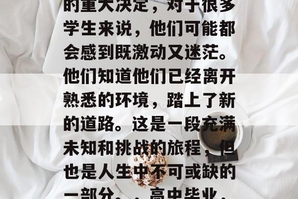高中毕业是一件人生中的重大决定,对于很多学生来说,他们可能都会感到既激动又迷茫。他们知道他们已经离开熟悉的环境,踏上了新的道路。这是一段充满未知和挑战的旅程,但也是人生中不可或缺的一部分。,高中毕业,勇敢启程的新起点 高中毕业是一件人生中的重大决定,对于很多学生来说,他们可能都会感到既激动又迷茫。他们知道他们已经离开熟悉的环境,踏上了新的道路。这是一段充满未知和挑战的旅程,但也是人生中不可或缺的一部分。,高中毕业,勇敢启程的新起点