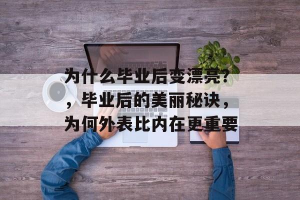 为什么毕业后变漂亮?,毕业后的美丽秘诀,为何外表比内在更重要 为什么毕业后变漂亮?,毕业后的美丽秘诀,为何外表比内在更重要
