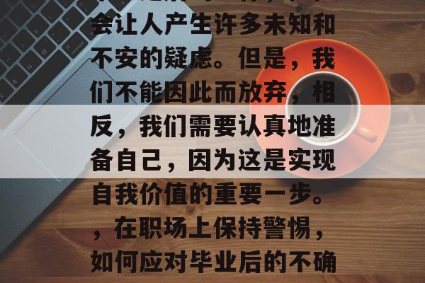 毕业之后的工作，往往会让人产生许多未知和不安的疑虑。但是，我们不能因此而放弃，相反，我们需要认真地准备自己，因为这是实现自我价值的重要一步。，在职场上保持警惕，如何应对毕业后的不确定与不安