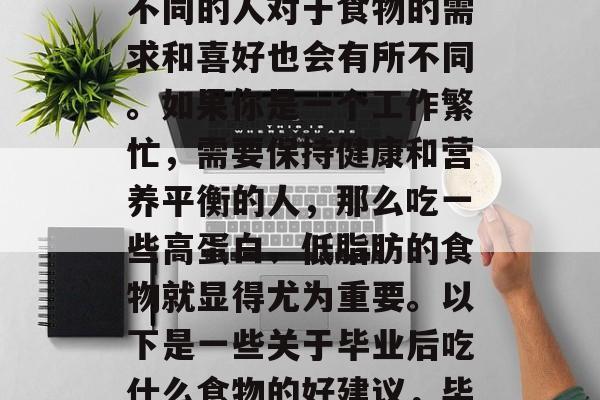 毕业后吃什么食物好？这是一个常见的问题，不同的人对于食物的需求和喜好也会有所不同。如果你是一个工作繁忙，需要保持健康和营养平衡的人，那么吃一些高蛋白、低脂肪的食物就显得尤为重要。以下是一些关于毕业后吃什么食物的好建议，毕业后吃什么食物好？健康饮食指南