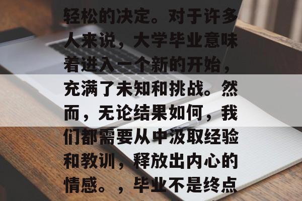 毕业了。这并不是一个轻松的决定。对于许多人来说，大学毕业意味着进入一个新的开始，充满了未知和挑战。然而，无论结果如何，我们都需要从中汲取经验和教训，释放出内心的情感。，毕业不是终点，而是新生活的开始