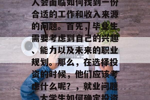 在大学毕业之后，许多人会面临如何找到一份合适的工作和收入来源的问题。首先，毕业生需要考虑到自己的兴趣、能力以及未来的职业规划。那么，在选择投资的时候，他们应该考虑什么呢？，就业问题，大学生如何确定投资方向