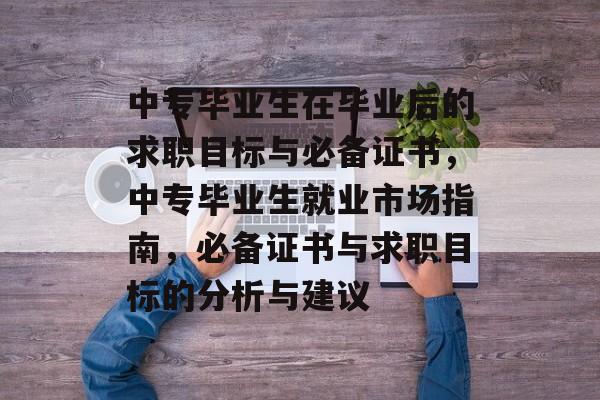 中专毕业生在毕业后的求职目标与必备证书，中专毕业生就业市场指南，必备证书与求职目标的分析与建议
