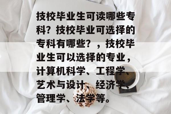 技校毕业生可读哪些专科？技校毕业可选择的专科有哪些？，技校毕业生可以选择的专业，计算机科学、工程学、艺术与设计、经济学、管理学、法学等。