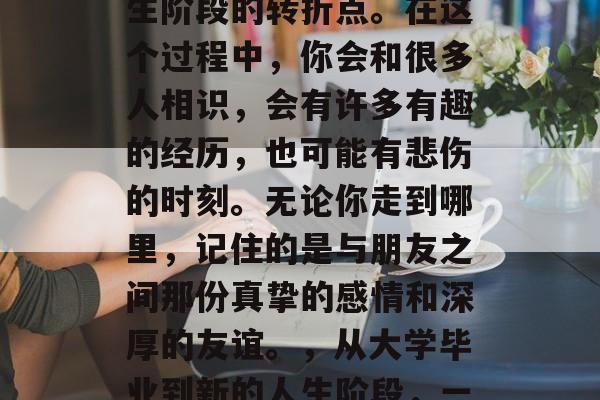 毕业意味着一个全新的开始，同时也是一个人生阶段的转折点。在这个过程中，你会和很多人相识，会有许多有趣的经历，也可能有悲伤的时刻。无论你走到哪里，记住的是与朋友之间那份真挚的感情和深厚的友谊。，从大学毕业到新的人生阶段，一段真挚的友情与感情故事