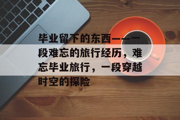 毕业留下的东西——一段难忘的旅行经历,难忘毕业旅行,一段穿越时空的探险 毕业留下的东西——一段难忘的旅行经历,难忘毕业旅行,一段穿越时空的探险
