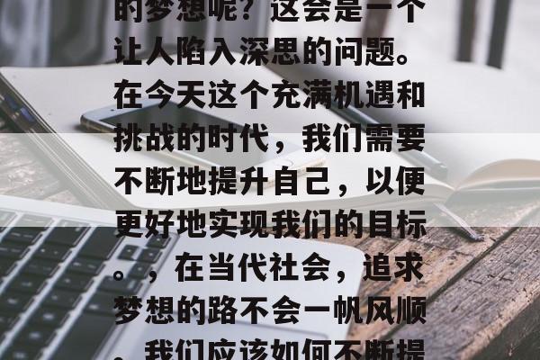 毕业多年后,你是否会像我想的那样去追求你的梦想呢?这会是一个让人陷入深思的问题。在今天这个充满机遇和挑战的时代,我们需要不断地提升自己,以便更好地实现我们的目标。,在当代社会,追求梦想的路不会一帆风顺。我们应该如何不断提升自我以实现我们的目标? 毕业多年后,你是否会像我想的那样去追求你的梦想呢?这会是一个让人陷入深思的问题。在今天这个充满机遇和挑战的时代,我们需要不断地提升自己,以便更好地实现我们的目标。,在当代社会,追求梦想的路不会一帆风顺。我们应该如何不断提升自我以实现我们的目标?