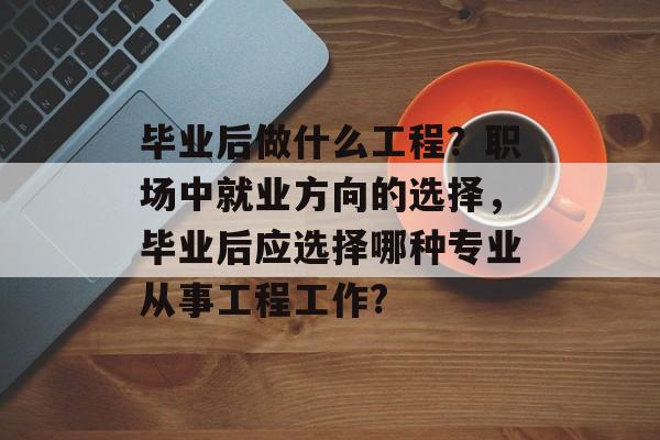 毕业后做什么工程？职场中就业方向的选择，毕业后应选择哪种专业从事工程工作?