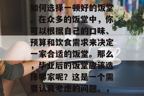 毕业后，你可能会感到困惑，不知道自己应该如何选择一顿好的饭堂。在众多的饭堂中，你可以根据自己的口味、预算和饮食需求来决定一家合适的饭堂。那么，毕业后的饭堂应该选择哪家呢？这是一个需要认真考虑的问题。，毕业选择饭堂，根据口味预算及需求综合考虑