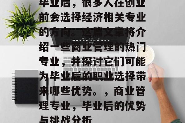 毕业后,很多人在创业前会选择经济相关专业的方向。这篇文章将介绍一些商业管理的热门专业,并探讨它们可能为毕业后的职业选择带来哪些优势。,商业管理专业,毕业后的优势与挑战分析 毕业后,很多人在创业前会选择经济相关专业的方向。这篇文章将介绍一些商业管理的热门专业,并探讨它们可能为毕业后的职业选择带来哪些优势。,商业管理专业,毕业后的优势与挑战分析