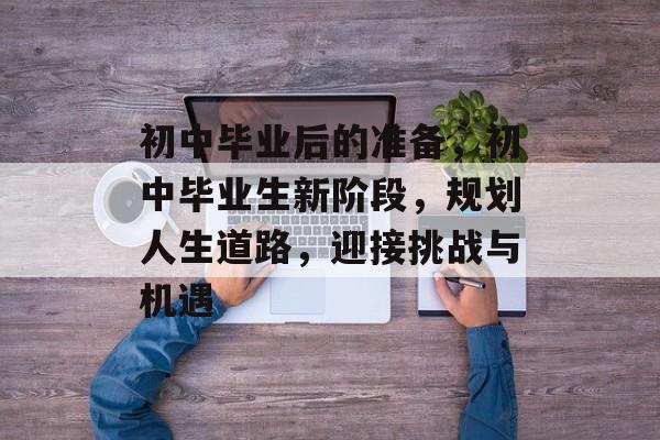 初中毕业后的准备，初中毕业生新阶段，规划人生道路，迎接挑战与机遇
