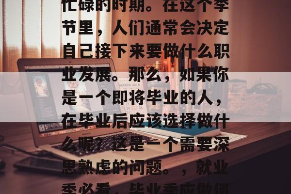 毕业季,正值一年中最忙碌的时期。在这个季节里,人们通常会决定自己接下来要做什么职业发展。那么,如果你是一个即将毕业的人,在毕业后应该选择做什么呢?这是一个需要深思熟虑的问题。,就业季必看,毕业季应做何种职业规划 毕业季,正值一年中最忙碌的时期。在这个季节里,人们通常会决定自己接下来要做什么职业发展。那么,如果你是一个即将毕业的人,在毕业后应该选择做什么呢?这是一个需要深思熟虑的问题。,就业季必看,毕业季应做何种职业规划