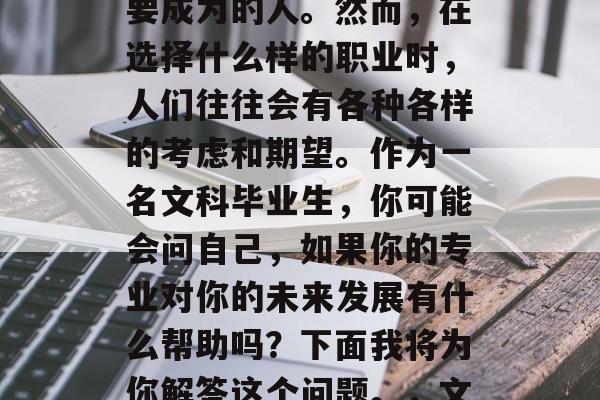在学术的道路上不断前进,每个人都有自己想要成为的人。然而,在选择什么样的职业时,人们往往会有各种各样的考虑和期望。作为一名文科毕业生,你可能会问自己,如果你的专业对你的未来发展有什么帮助吗?下面我将为你解答这个问题。,文科毕业生,如何选择对个人发展的职业道路 在学术的道路上不断前进,每个人都有自己想要成为的人。然而,在选择什么样的职业时,人们往往会有各种各样的考虑和期望。作为一名文科毕业生,你可能会问自己,如果你的专业对你的未来发展有什么帮助吗?下面我将为你解答这个问题。,文科毕业生,如何选择对个人发展的职业道路