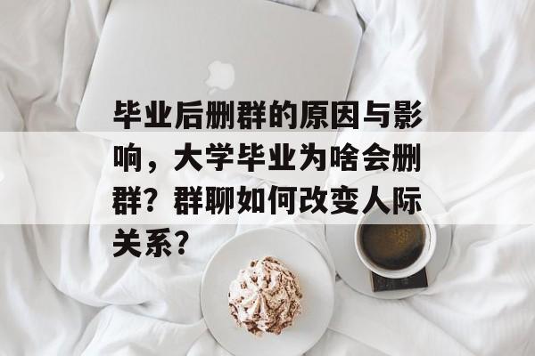 毕业后删群的原因与影响，大学毕业为啥会删群？群聊如何改变人际关系？