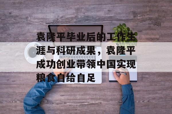 袁隆平毕业后的工作生涯与科研成果,袁隆平成功创业带领中国实现粮食自给自足 袁隆平毕业后的工作生涯与科研成果,袁隆平成功创业带领中国实现粮食自给自足