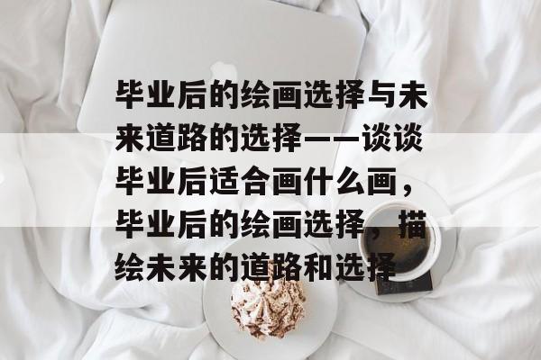 毕业后的绘画选择与未来道路的选择——谈谈毕业后适合画什么画，毕业后的绘画选择，描绘未来的道路和选择