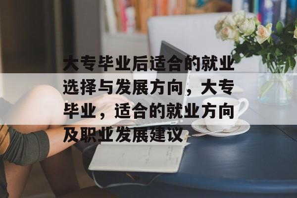 大专毕业后适合的就业选择与发展方向,大专毕业,适合的就业方向及职业发展建议 大专毕业后适合的就业选择与发展方向,大专毕业,适合的就业方向及职业发展建议