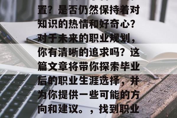 毕业后的你,是否在某个领域找到了自己的位置?是否仍然保持着对知识的热情和好奇心?对于未来的职业规划,你有清晰的追求吗?这篇文章将带你探索毕业后的职业生涯选择,并为你提供一些可能的方向和建议。,找到职业方向,毕业后的求职指南与建议 毕业后的你,是否在某个领域找到了自己的位置?是否仍然保持着对知识的热情和好奇心?对于未来的职业规划,你有清晰的追求吗?这篇文章将带你探索毕业后的职业生涯选择,并为你提供一些可能的方向和建议。,找到职业方向,毕业后的求职指南与建议