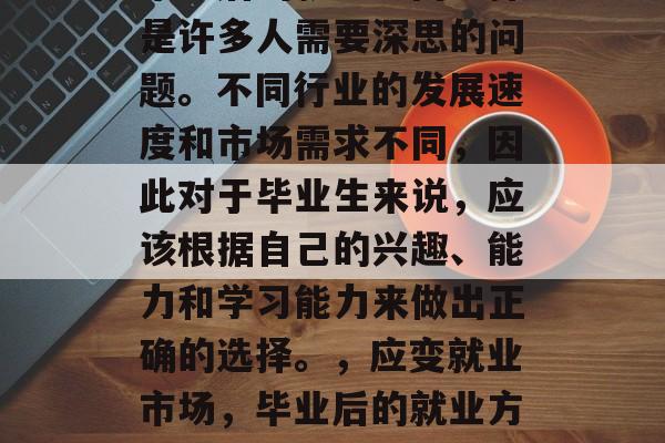毕业后的就业方向选择是许多人需要深思的问题。不同行业的发展速度和市场需求不同，因此对于毕业生来说，应该根据自己的兴趣、能力和学习能力来做出正确的选择。，应变就业市场，毕业后的就业方向选择指南