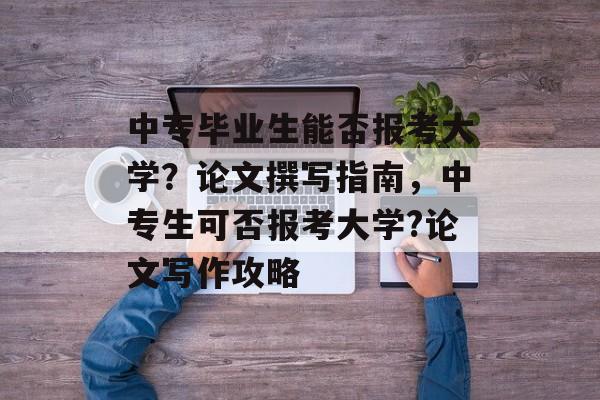 中专毕业生能否报考大学?论文撰写指南,中专生可否报考大学?论文写作攻略 中专毕业生能否报考大学?论文撰写指南,中专生可否报考大学?论文写作攻略