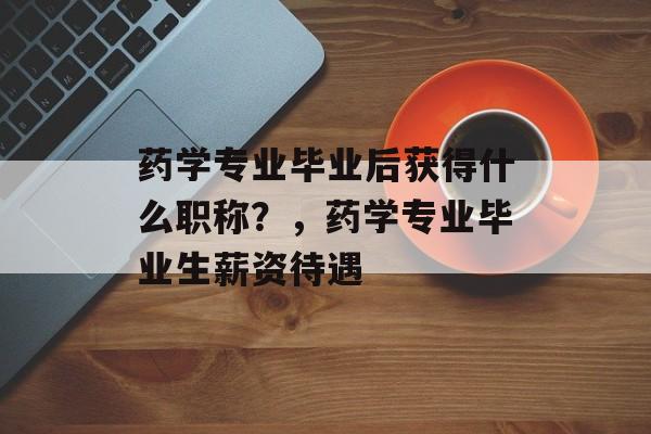 药学专业毕业后获得什么职称？，药学专业毕业生薪资待遇