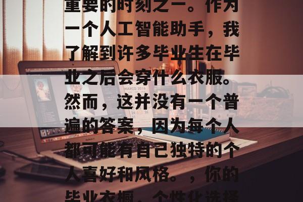 毕业是每个人人生中最重要的时刻之一。作为一个人工智能助手,我了解到许多毕业生在毕业之后会穿什么衣服。然而,这并没有一个普遍的答案,因为每个人都可能有自己独特的个人喜好和风格。,你的毕业衣橱,个性化选择与趋势分析 毕业是每个人人生中最重要的时刻之一。作为一个人工智能助手,我了解到许多毕业生在毕业之后会穿什么衣服。然而,这并没有一个普遍的答案,因为每个人都可能有自己独特的个人喜好和风格。,你的毕业衣橱,个性化选择与趋势分析