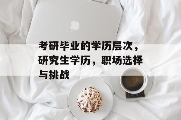 考研毕业的学历层次，研究生学历，职场选择与挑战