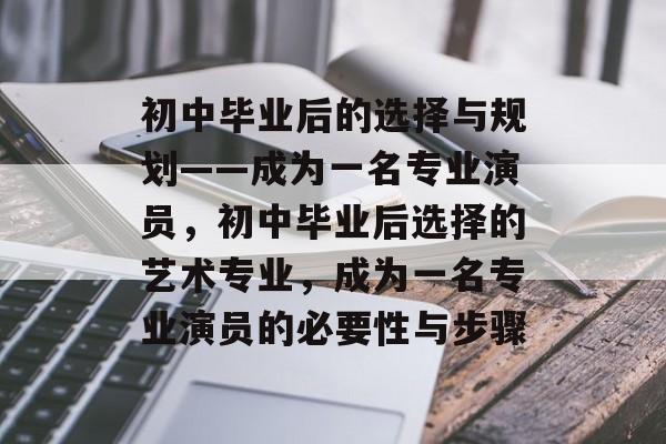 初中毕业后的选择与规划——成为一名专业演员，初中毕业后选择的艺术专业，成为一名专业演员的必要性与步骤