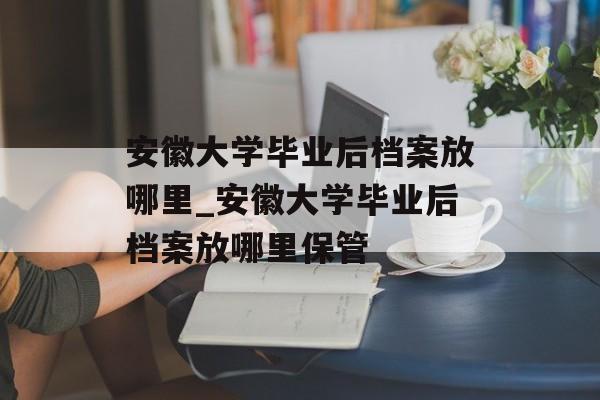 安徽大学毕业后档案放哪里_安徽大学毕业后档案放哪里保管 安徽大学毕业后档案放哪里_安徽大学毕业后档案放哪里保管