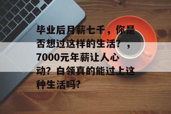 毕业后月薪七千，你是否想过这样的生活？，7000元年薪让人心动？白领真的能过上这种生活吗?